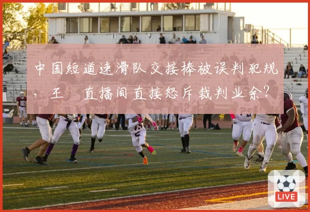 中国短道速滑队交接棒被误判犯规,王濛直播间直接怒斥裁判业余?