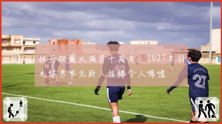 林丹双圈大满贯十周年，2027年羽毛球男单无新人接棒令人唏嘘