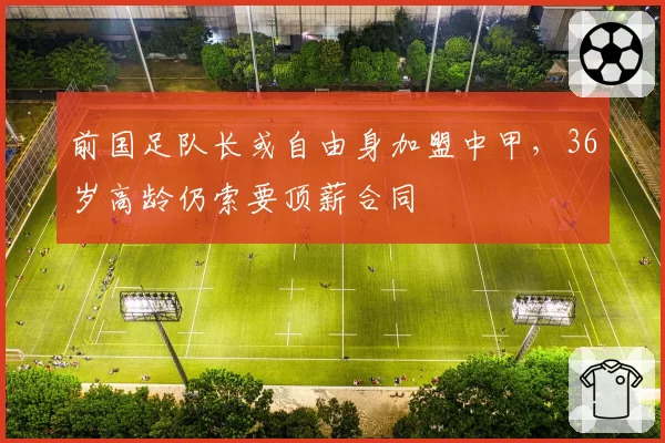 前国足队长或自由身加盟中甲,36岁高龄仍索要顶薪合同