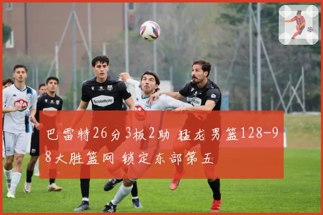 巴雷特26分3板2助 猛龙男篮128-98大胜篮网 锁定东部第五