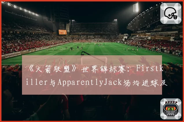 《火箭联盟》世界锦标赛：Firstkiller与ApparentlyJack场均进球及助攻效率对比