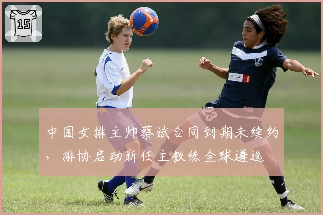 中国女排主帅蔡斌合同到期未续约，排协启动新任主教练全球遴选