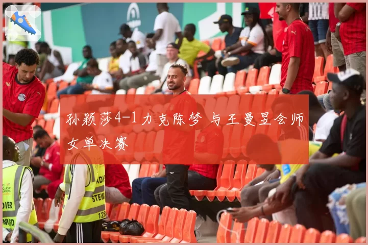 孙颖莎4-1力克陈梦 与王曼昱会师女单决赛