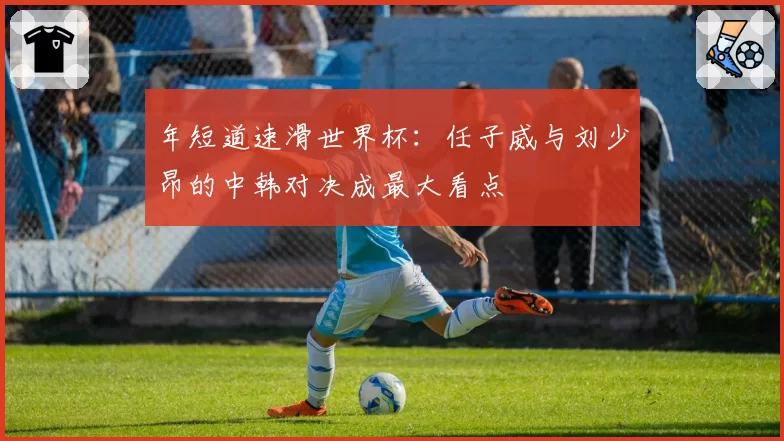 年短道速滑世界杯：任子威与刘少昂的中韩对决成最大看点