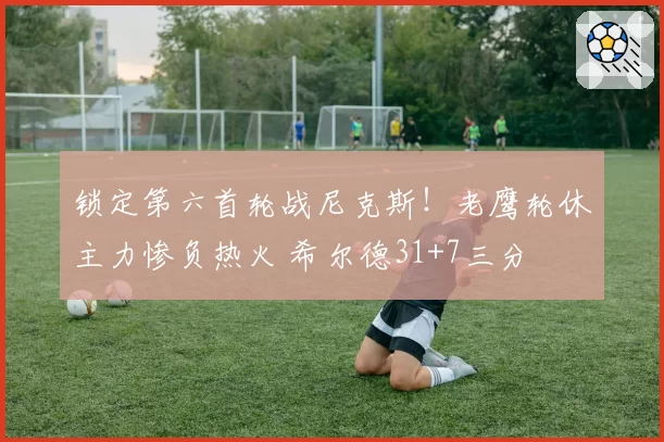 锁定第六首轮战尼克斯！老鹰轮休主力惨负热火 希尔德31+7三分