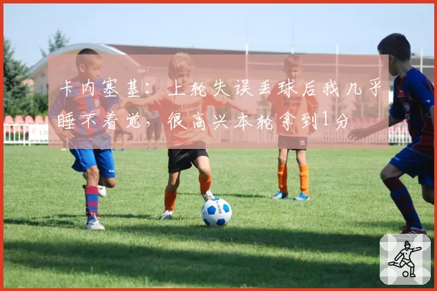 卡内塞基：上轮失误丢球后我几乎睡不着觉，很高兴本轮拿到1分