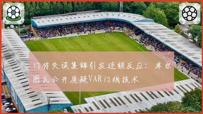 门将失误集锦引发连锁反应:库尔图瓦公开质疑VAR门线技术