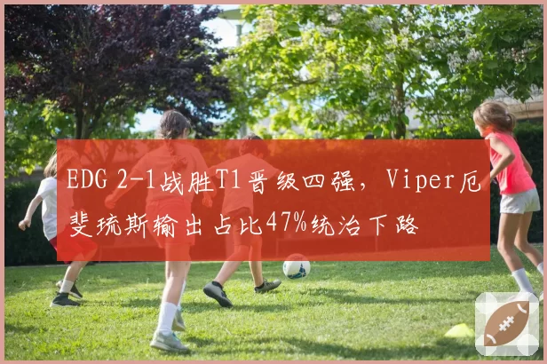 EDG 2-1战胜T1晋级四强,Viper厄斐琉斯输出占比47%统治下路