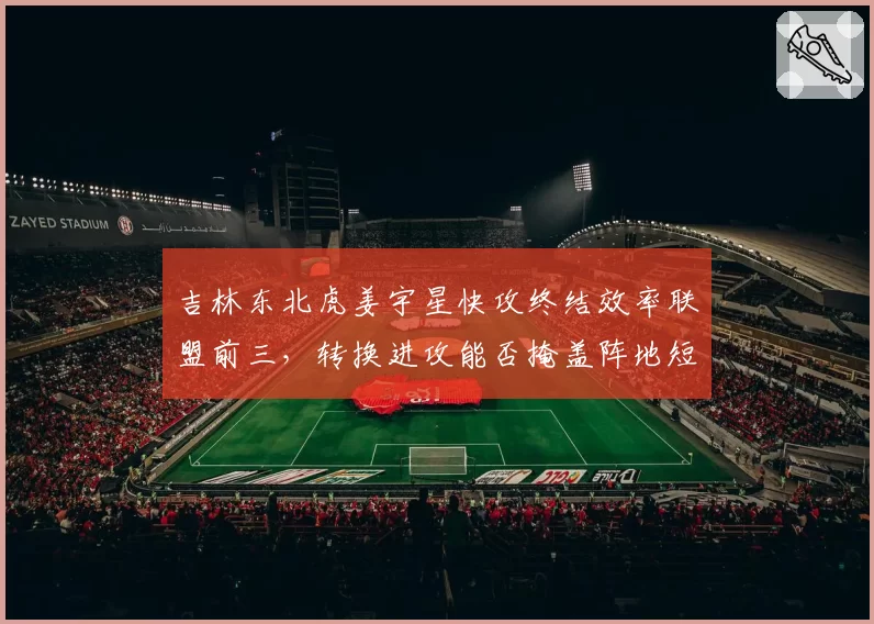 吉林东北虎姜宇星快攻终结效率联盟前三，转换进攻能否掩盖阵地短板？