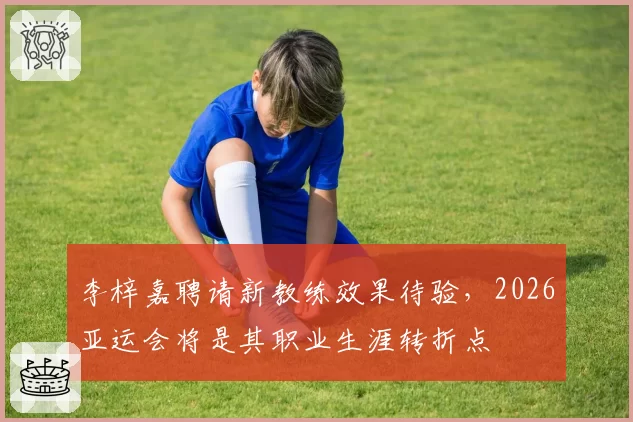 李梓嘉聘请新教练效果待验，2026亚运会将是其职业生涯转折点