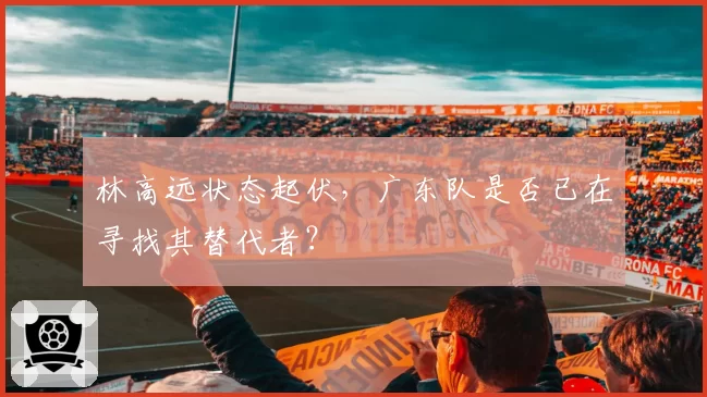 林高远状态起伏，广东队是否已在寻找其替代者？