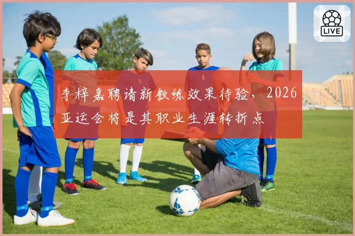 李梓嘉聘请新教练效果待验，2026亚运会将是其职业生涯转折点