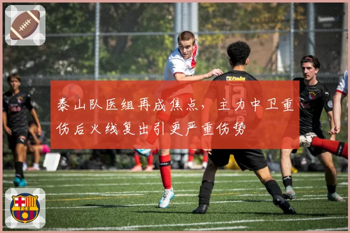 泰山队医组再成焦点,主力中卫重伤后火线复出引更严重伤势