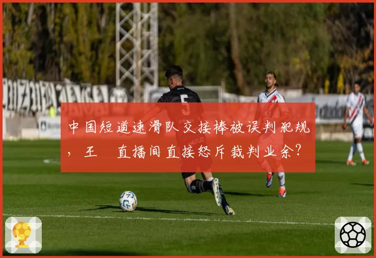 中国短道速滑队交接棒被误判犯规，王濛直播间直接怒斥裁判业余？