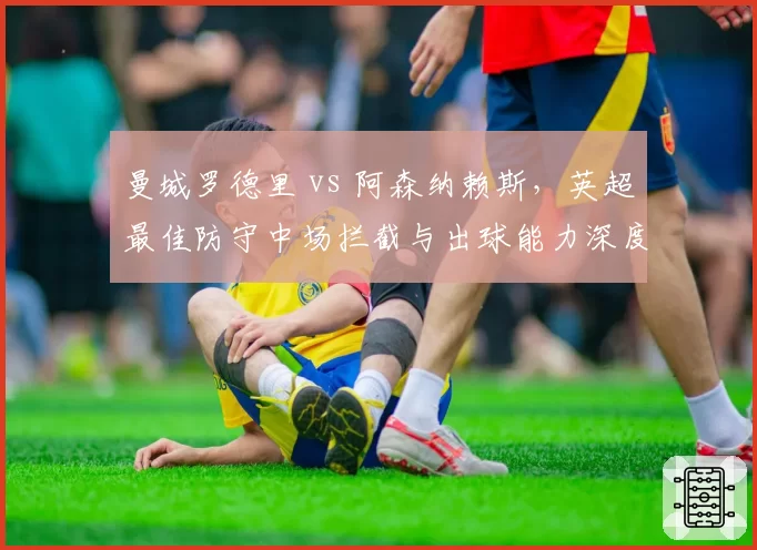 曼城罗德里 vs 阿森纳赖斯,英超最佳防守中场拦截与出球能力深度分析
