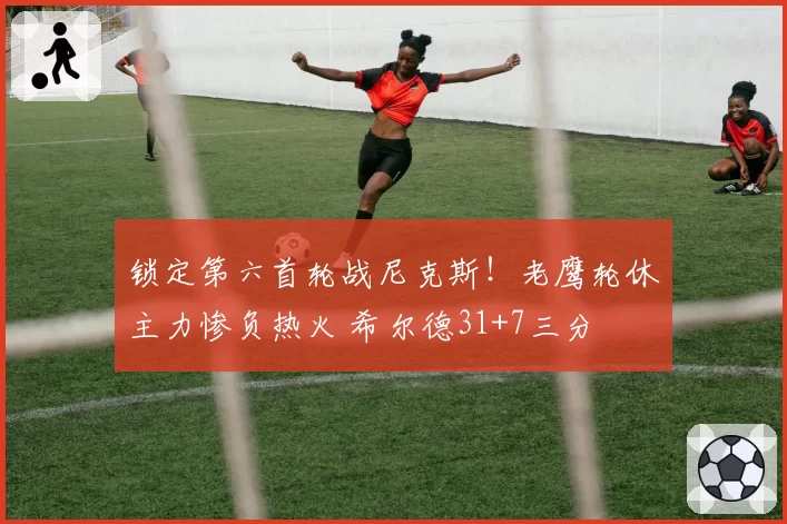 锁定第六首轮战尼克斯！老鹰轮休主力惨负热火 希尔德31+7三分