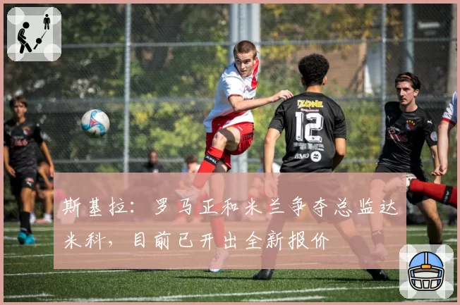 斯基拉：罗马正和米兰争夺总监达米科，目前已开出全新报价