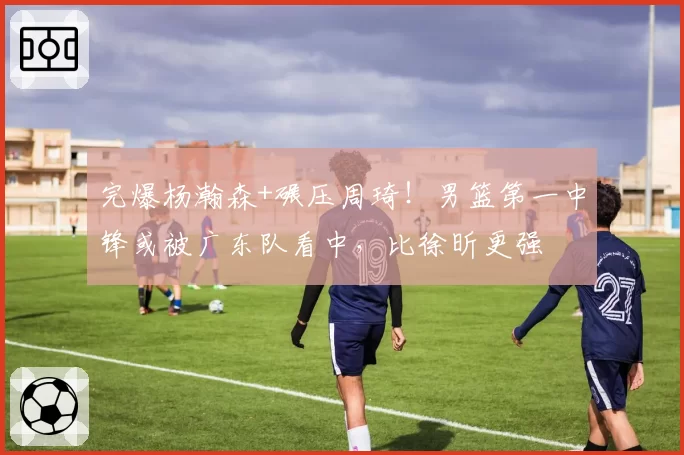 完爆杨瀚森+碾压周琦!男篮第一中锋或被广东队看中,比徐昕更强