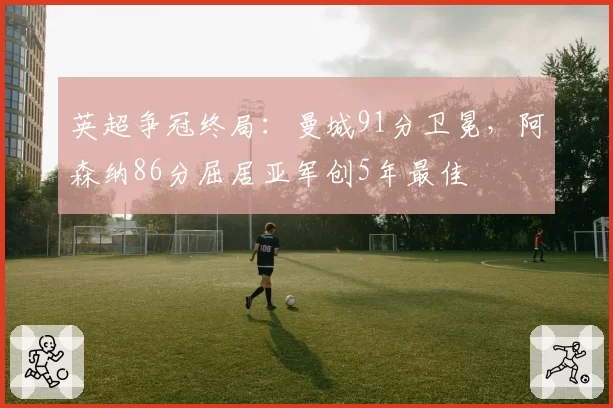 英超争冠终局:曼城91分卫冕,阿森纳86分屈居亚军创5年最佳