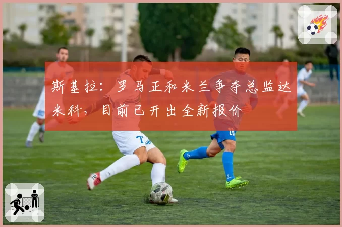 斯基拉：罗马正和米兰争夺总监达米科，目前已开出全新报价