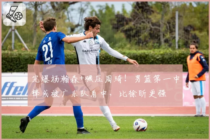 完爆杨瀚森+碾压周琦!男篮第一中锋或被广东队看中,比徐昕更强