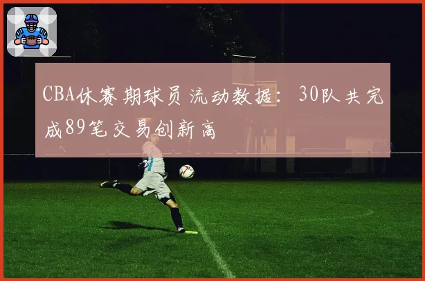 CBA休赛期球员流动数据:30队共完成89笔交易创新高