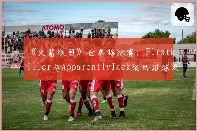 《火箭联盟》世界锦标赛：Firstkiller与ApparentlyJack场均进球及助攻效率对比