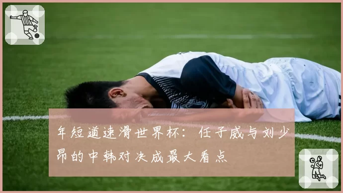 年短道速滑世界杯：任子威与刘少昂的中韩对决成最大看点