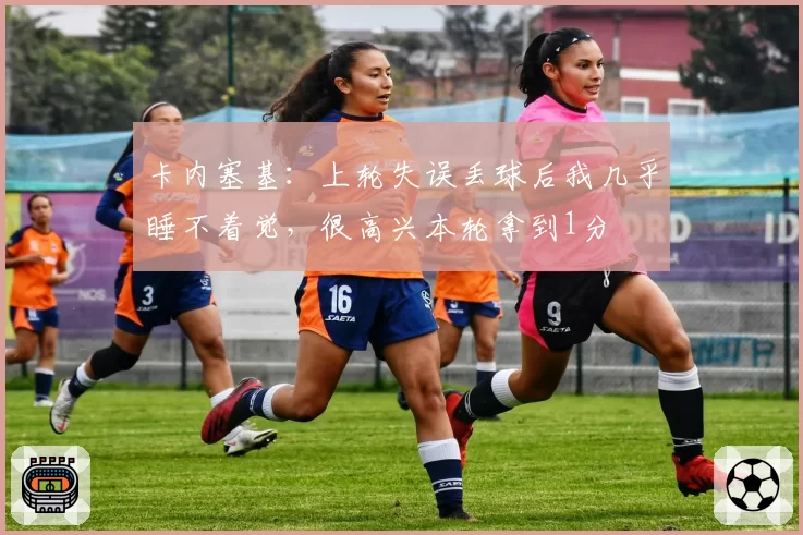 卡内塞基：上轮失误丢球后我几乎睡不着觉，很高兴本轮拿到1分