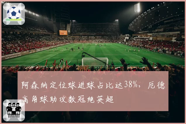 阿森纳定位球进球占比达38%，厄德高角球助攻数冠绝英超