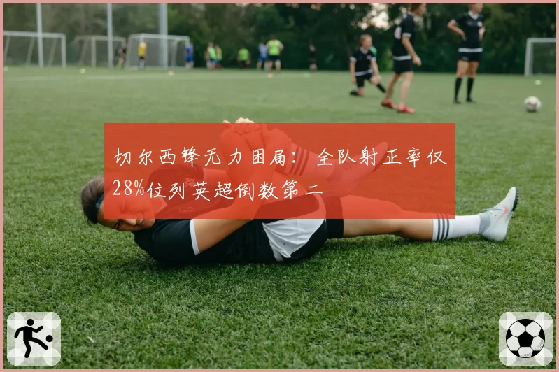 切尔西锋无力困局：全队射正率仅28%位列英超倒数第二