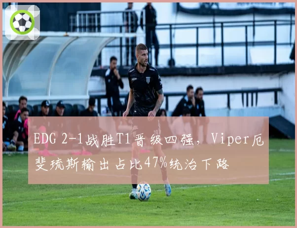 EDG 2-1战胜T1晋级四强,Viper厄斐琉斯输出占比47%统治下路