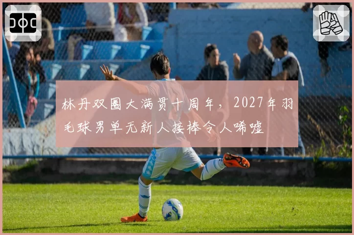 林丹双圈大满贯十周年，2027年羽毛球男单无新人接棒令人唏嘘