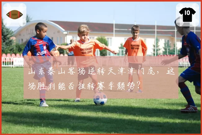 山东泰山客场逆转天津津门虎,这场胜利能否扭转赛季颓势?