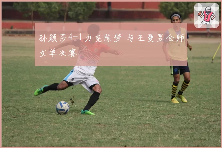孙颖莎4-1力克陈梦 与王曼昱会师女单决赛