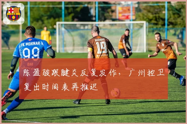 陈盈骏跟腱炎反复发作，广州控卫复出时间表再推迟