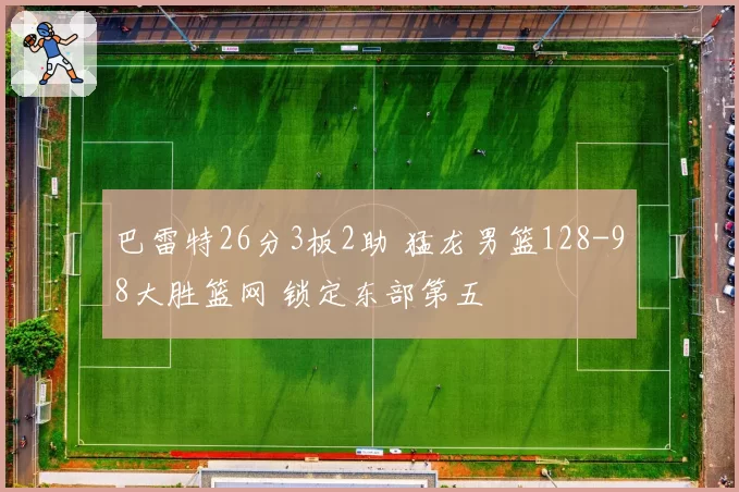 巴雷特26分3板2助 猛龙男篮128-98大胜篮网 锁定东部第五