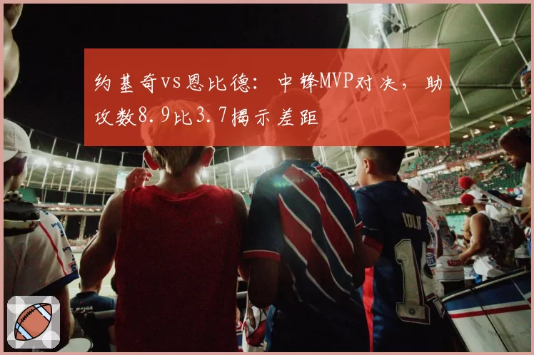约基奇vs恩比德：中锋MVP对决，助攻数8.9比3.7揭示差距