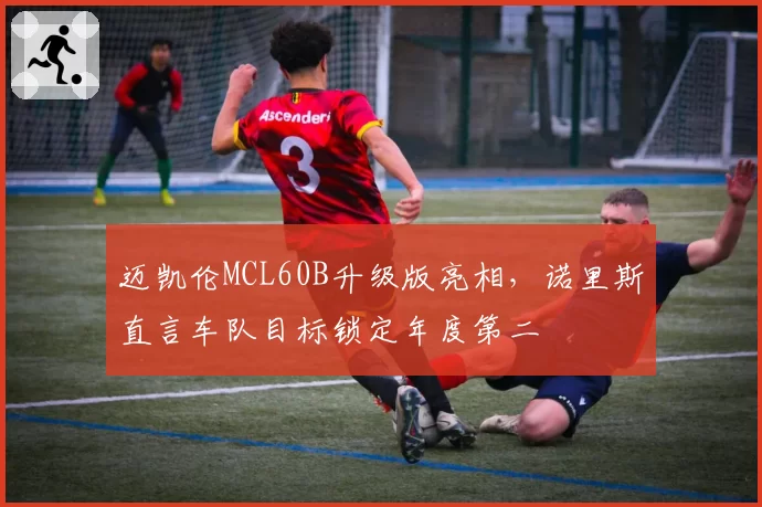 迈凯伦MCL60B升级版亮相,诺里斯直言车队目标锁定年度第二